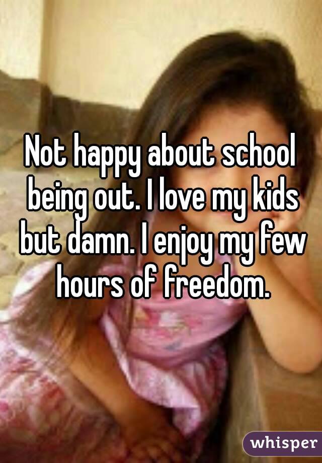 Not happy about school being out. I love my kids but damn. I enjoy my few hours of freedom.