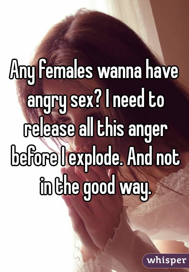Any females wanna have angry sex? I need to release all this anger before I explode. And not in the good way.