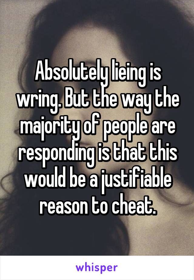 Absolutely lieing is wring. But the way the majority of people are responding is that this would be a justifiable reason to cheat.