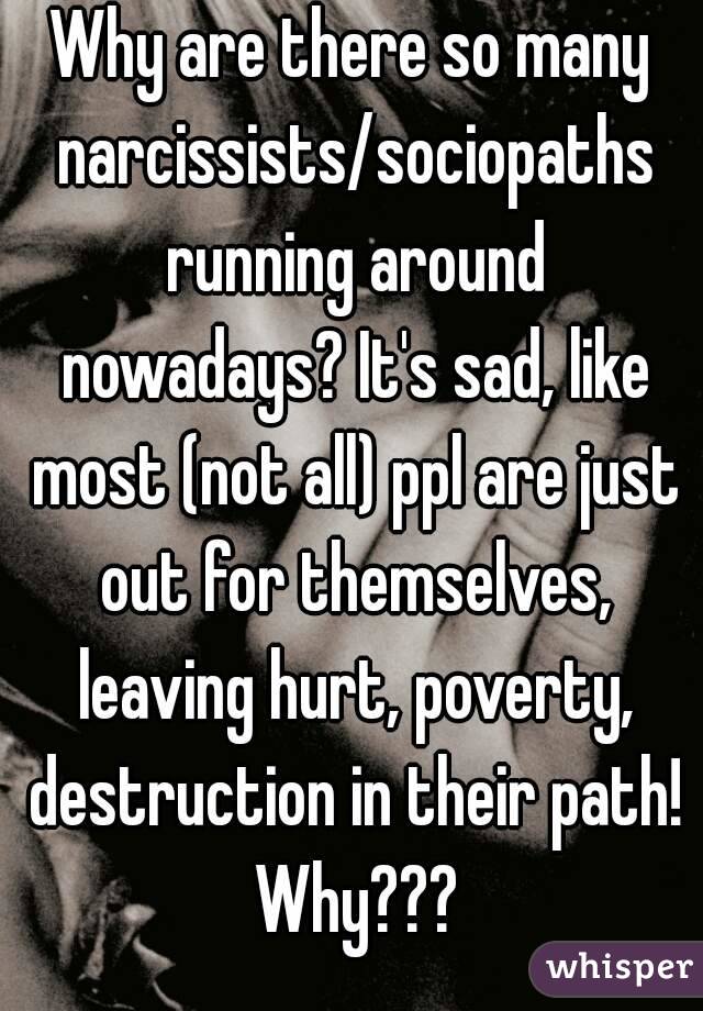Why are there so many narcissists/sociopaths running around nowadays? It's sad, like most (not all) ppl are just out for themselves, leaving hurt, poverty, destruction in their path! Why???