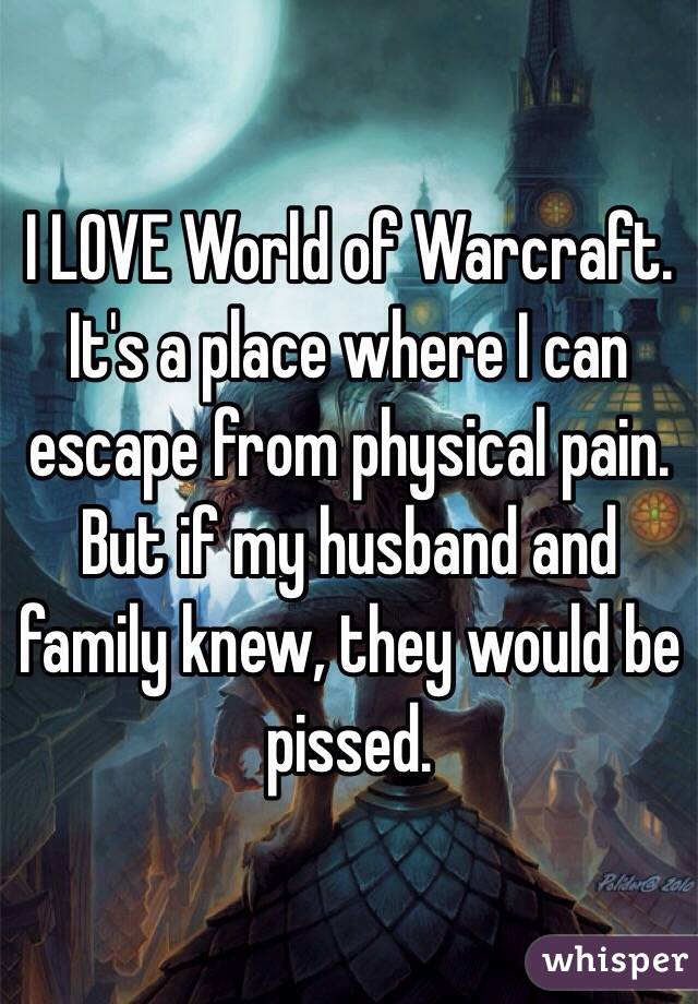 I LOVE World of Warcraft. It's a place where I can escape from physical pain. But if my husband and family knew, they would be pissed.