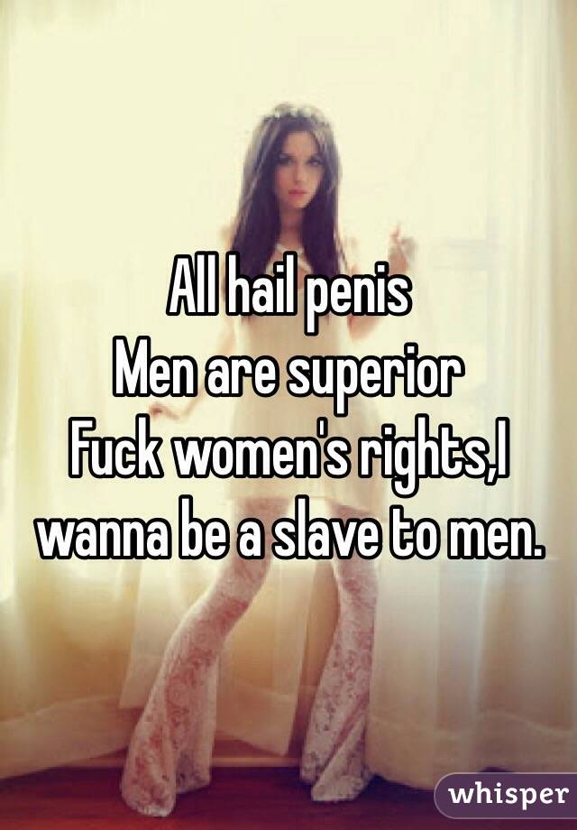 All hail penis 
Men are superior 
Fuck women's rights,I wanna be a slave to men.