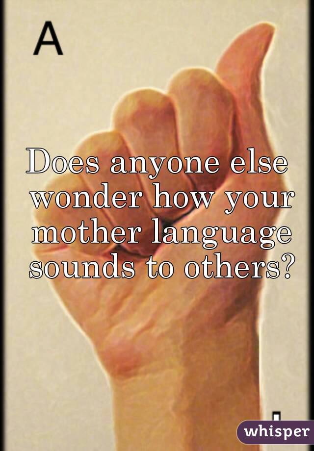 Does anyone else wonder how your mother language sounds to others?