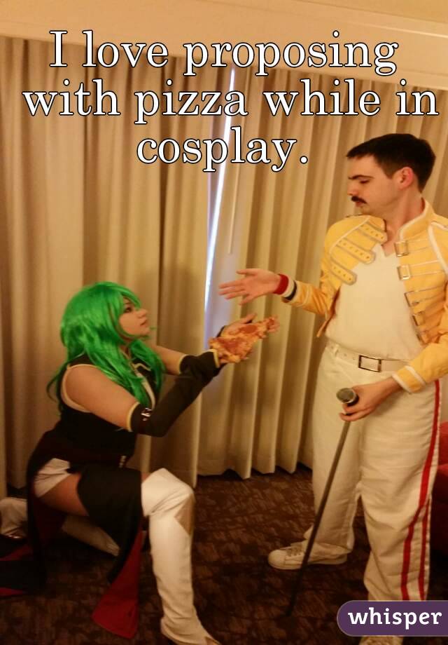 I love proposing with pizza while in cosplay. 