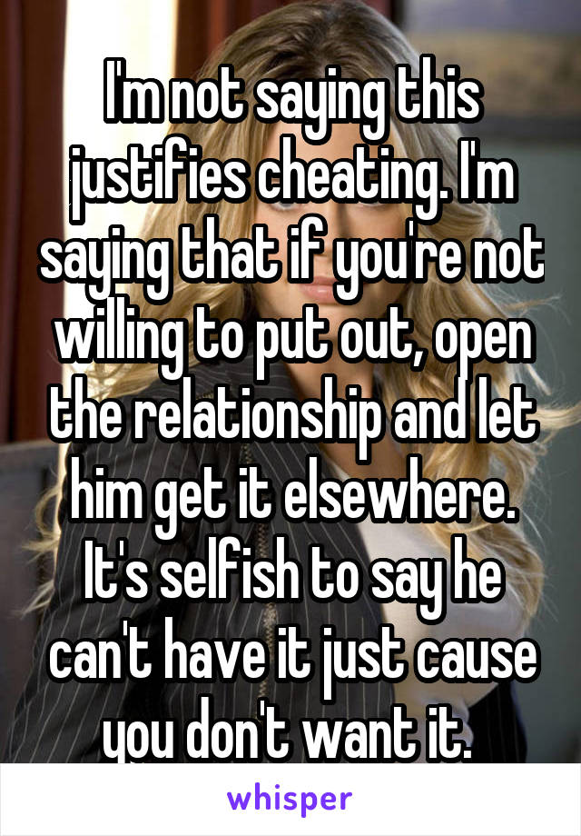 I'm not saying this justifies cheating. I'm saying that if you're not willing to put out, open the relationship and let him get it elsewhere. It's selfish to say he can't have it just cause you don't want it. 