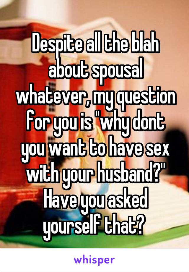 Despite all the blah about spousal whatever, my question for you is "why dont you want to have sex with your husband?" Have you asked yourself that? 