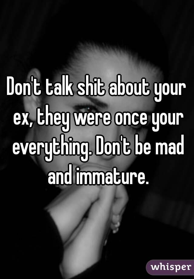 Don't talk shit about your ex, they were once your everything. Don't be mad and immature.