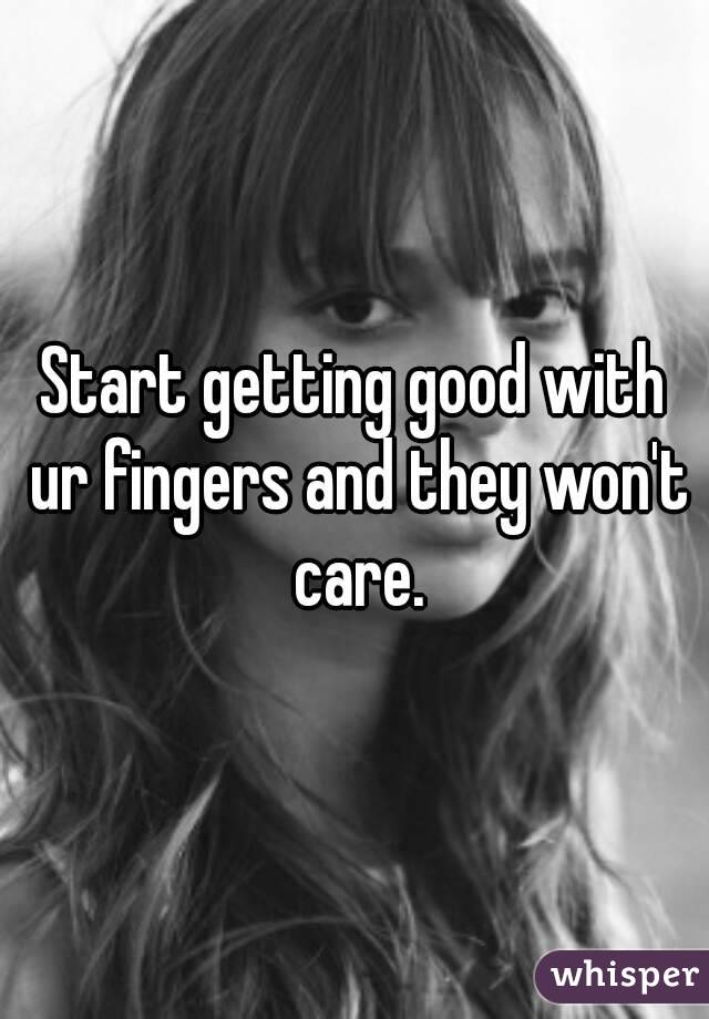 Start getting good with ur fingers and they won't care.