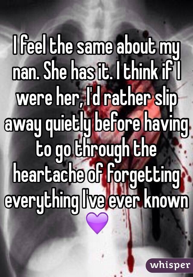 I feel the same about my nan. She has it. I think if I were her, I'd rather slip away quietly before having to go through the heartache of forgetting everything I've ever known 💜