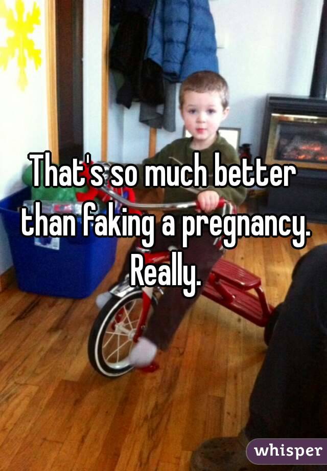 That's so much better than faking a pregnancy. Really.