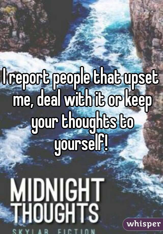 I report people that upset me, deal with it or keep your thoughts to yourself! 