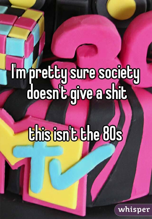 I'm pretty sure society doesn't give a shit

this isn't the 80s
