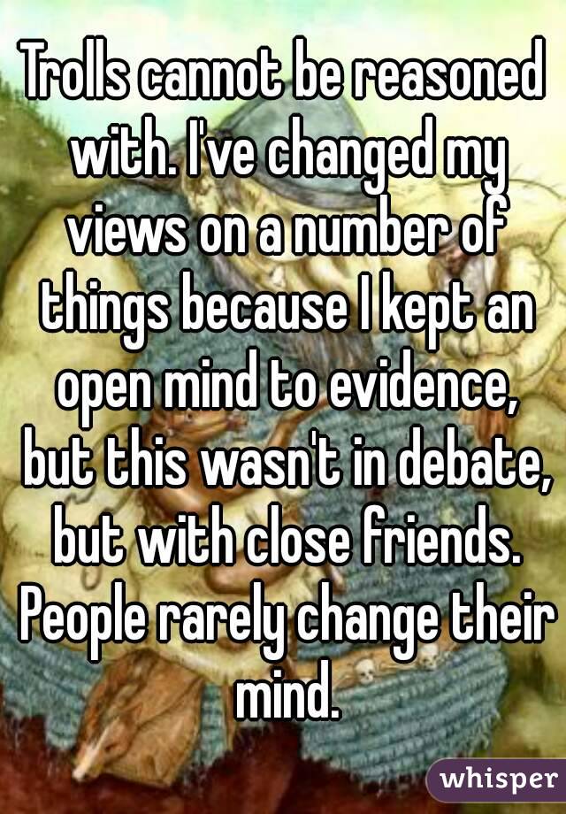 Trolls cannot be reasoned with. I've changed my views on a number of things because I kept an open mind to evidence, but this wasn't in debate, but with close friends. People rarely change their mind.