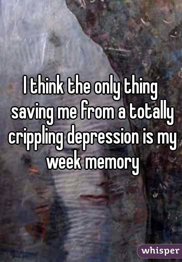 I think the only thing saving me from a totally crippling depression is my week memory