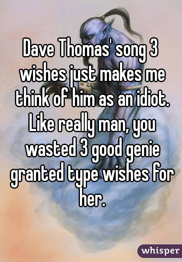 Dave Thomas' song 3 wishes just makes me think of him as an idiot. Like really man, you wasted 3 good genie granted type wishes for her.