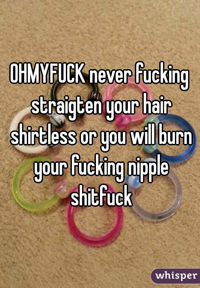 OHMYFUCK never fucking straigten your hair shirtless or you will burn your fucking nipple shitfuck