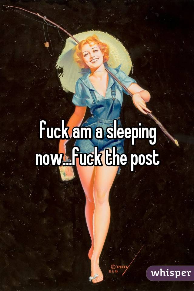 fuck am a sleeping now...fuck the post