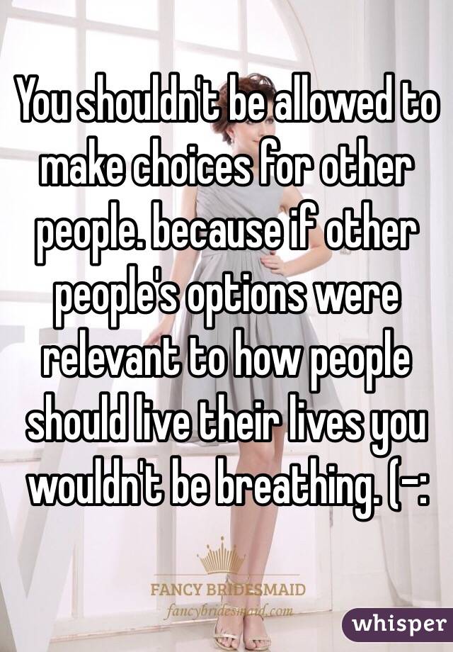 You shouldn't be allowed to make choices for other people. because if other people's options were relevant to how people should live their lives you wouldn't be breathing. (-: