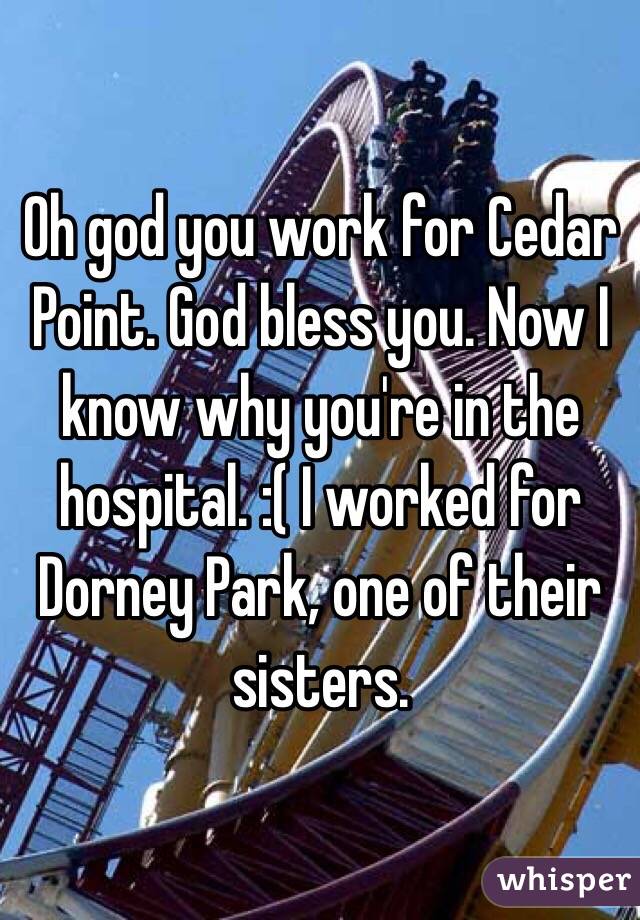 Oh god you work for Cedar Point. God bless you. Now I know why you're in the hospital. :( I worked for Dorney Park, one of their sisters. 