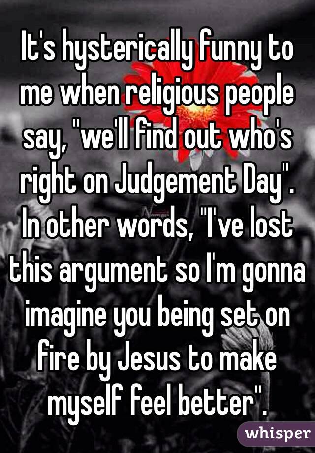 It's hysterically funny to me when religious people say, "we'll find out who's right on Judgement Day". 
In other words, "I've lost this argument so I'm gonna imagine you being set on fire by Jesus to make myself feel better". 