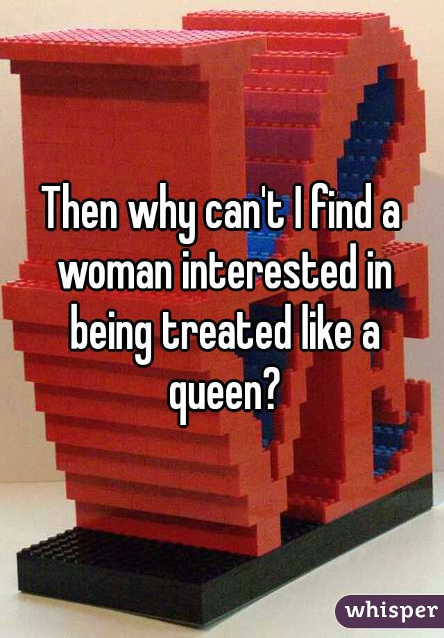 Then why can't I find a woman interested in being treated like a queen?