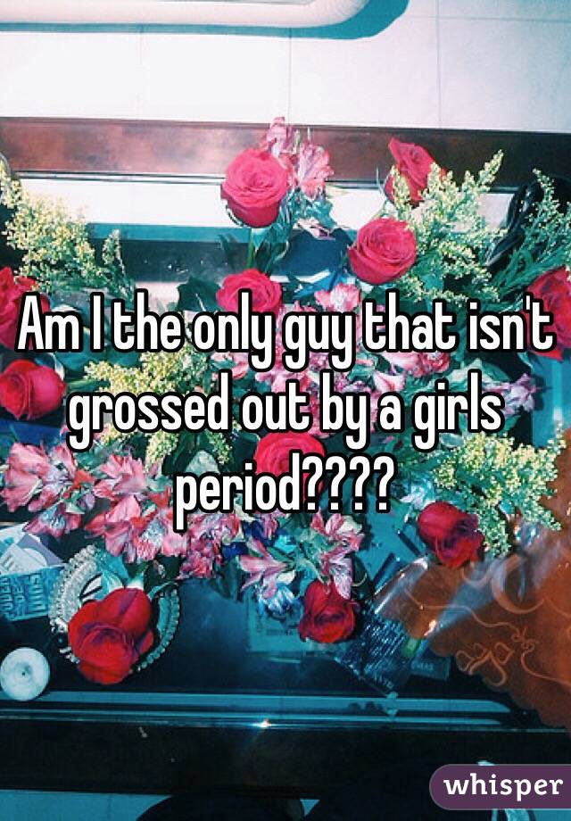 Am I the only guy that isn't grossed out by a girls period????