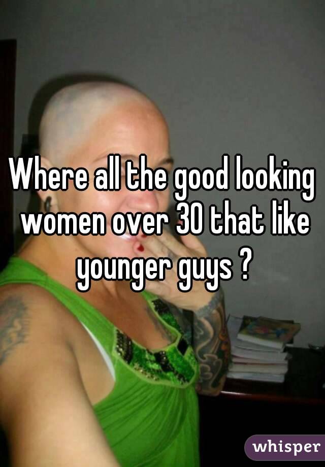 Where all the good looking women over 30 that like younger guys ?