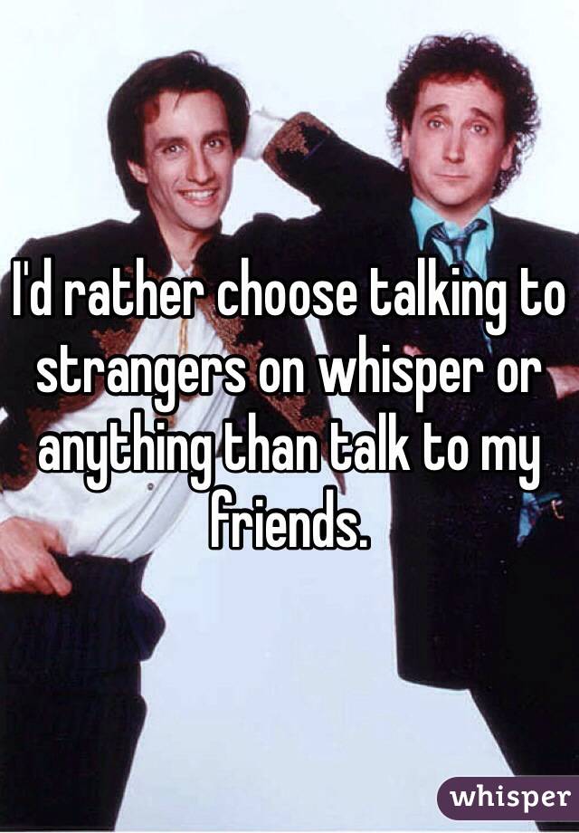 I'd rather choose talking to strangers on whisper or anything than talk to my friends. 
