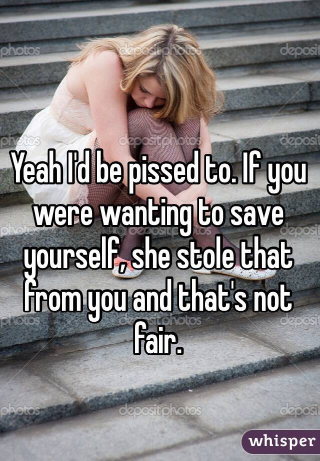 Yeah I'd be pissed to. If you were wanting to save yourself, she stole that from you and that's not fair. 