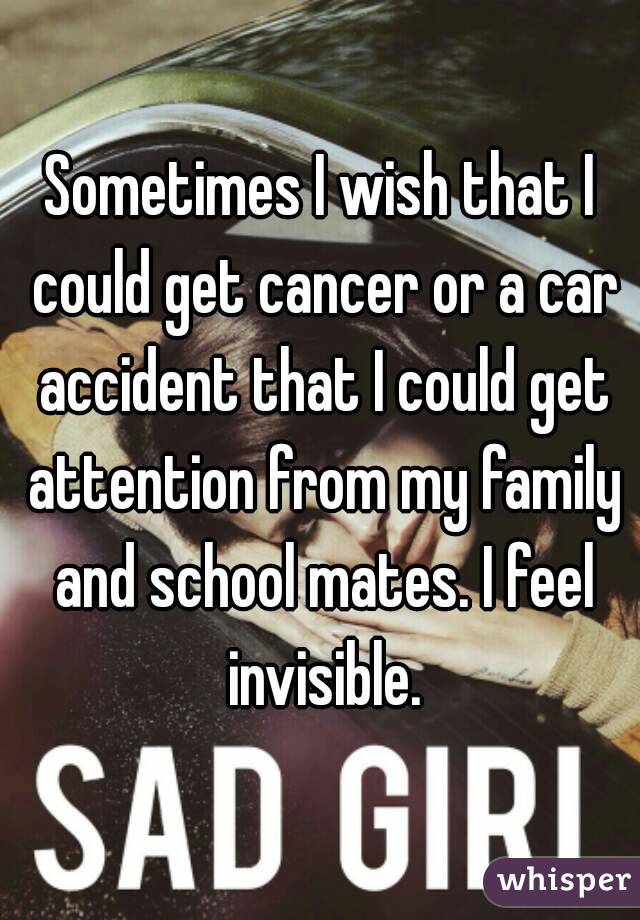 Sometimes I wish that I could get cancer or a car accident that I could get attention from my family and school mates. I feel invisible.