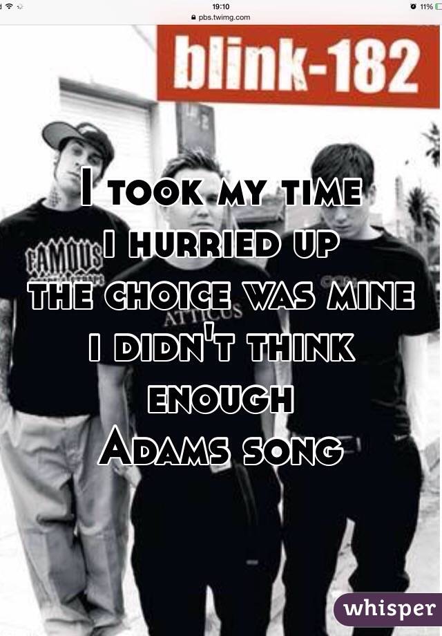 I took my time
i hurried up 
the choice was mine
i didn't think enough 
Adams song 
