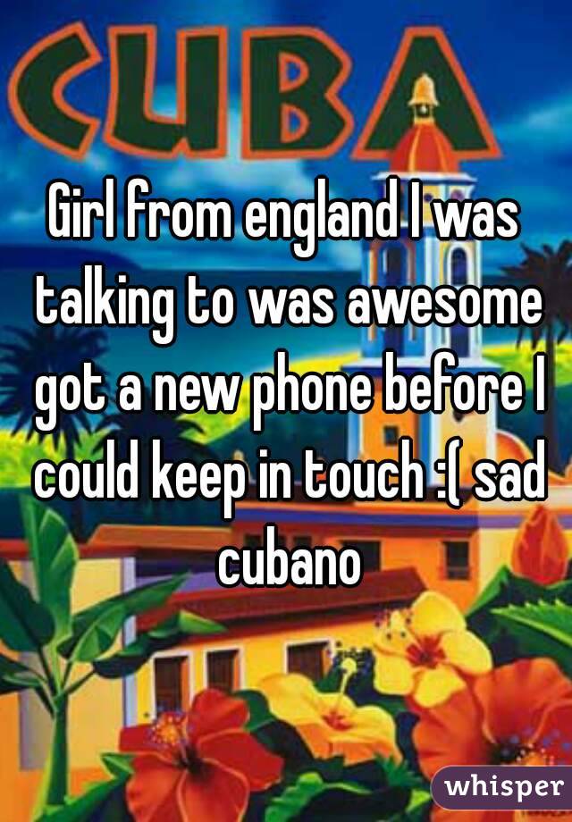 Girl from england I was talking to was awesome got a new phone before I could keep in touch :( sad cubano
