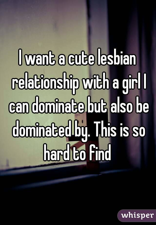 I want a cute lesbian relationship with a girl I can dominate but also be dominated by. This is so hard to find 