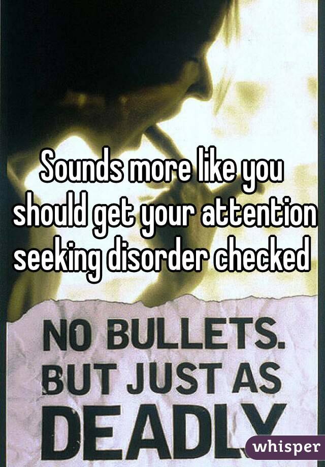 Sounds more like you should get your attention seeking disorder checked 