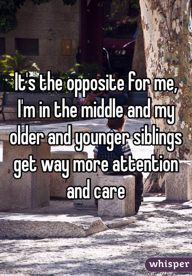 It's the opposite for me, I'm in the middle and my older and younger siblings get way more attention and care
