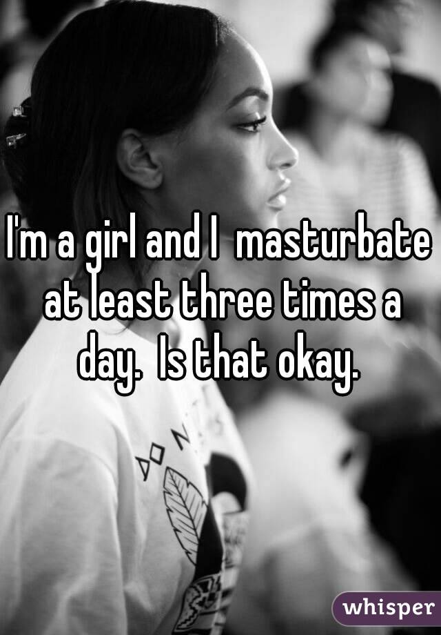 I'm a girl and I  masturbate at least three times a day.  Is that okay. 