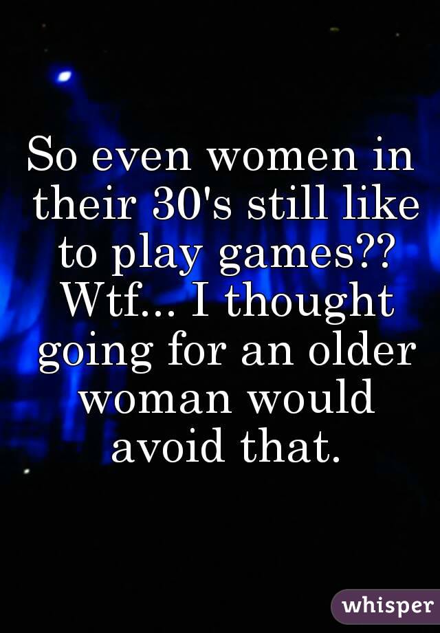 So even women in their 30's still like to play games?? Wtf... I thought going for an older woman would avoid that.