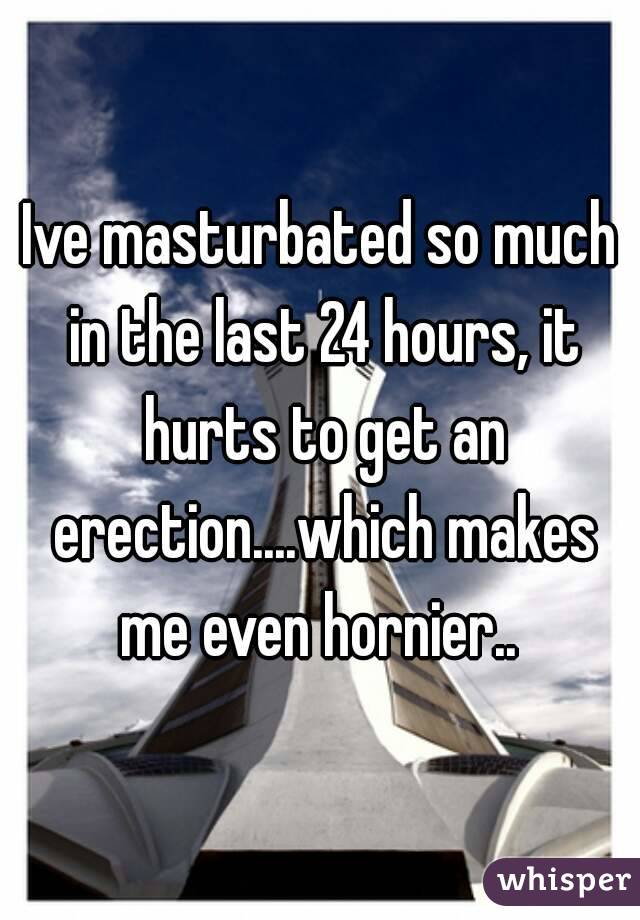 Ive masturbated so much in the last 24 hours, it hurts to get an erection....which makes me even hornier.. 