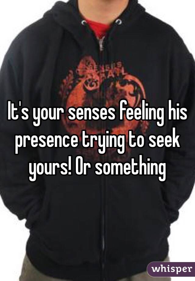 It's your senses feeling his presence trying to seek yours! Or something 