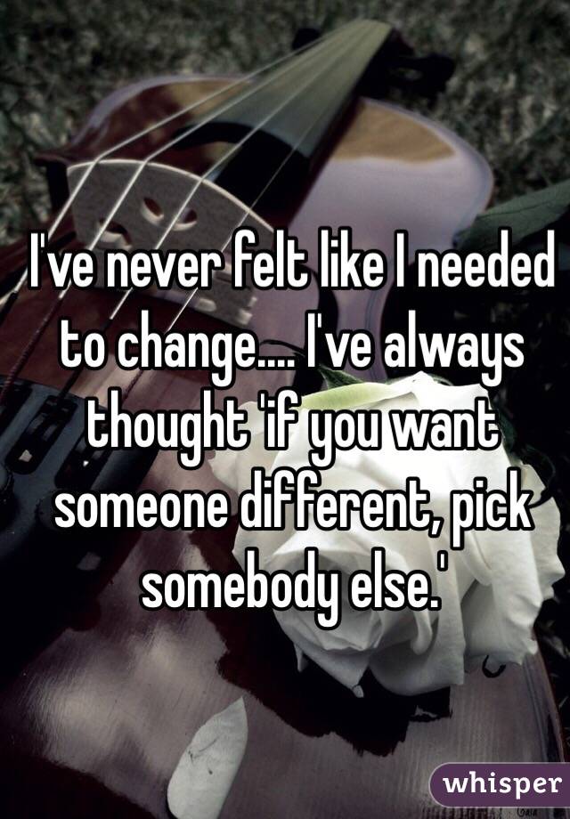 I've never felt like I needed to change.... I've always thought 'if you want someone different, pick somebody else.'