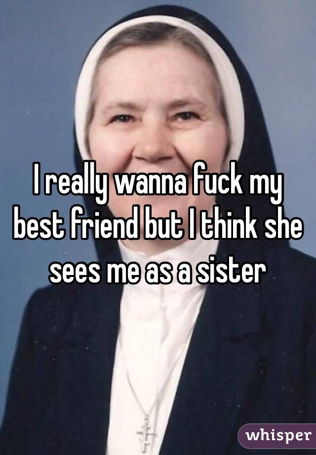 I really wanna fuck my best friend but I think she sees me as a sister