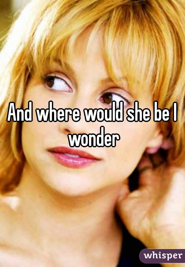 And where would she be I wonder