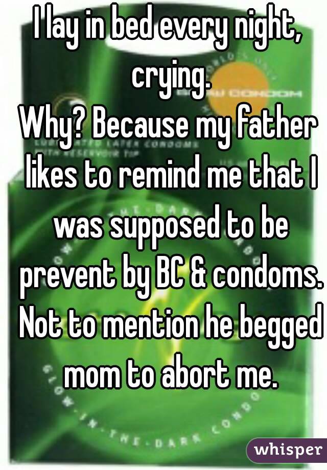 I lay in bed every night, crying.
Why? Because my father likes to remind me that I was supposed to be prevent by BC & condoms. Not to mention he begged mom to abort me.