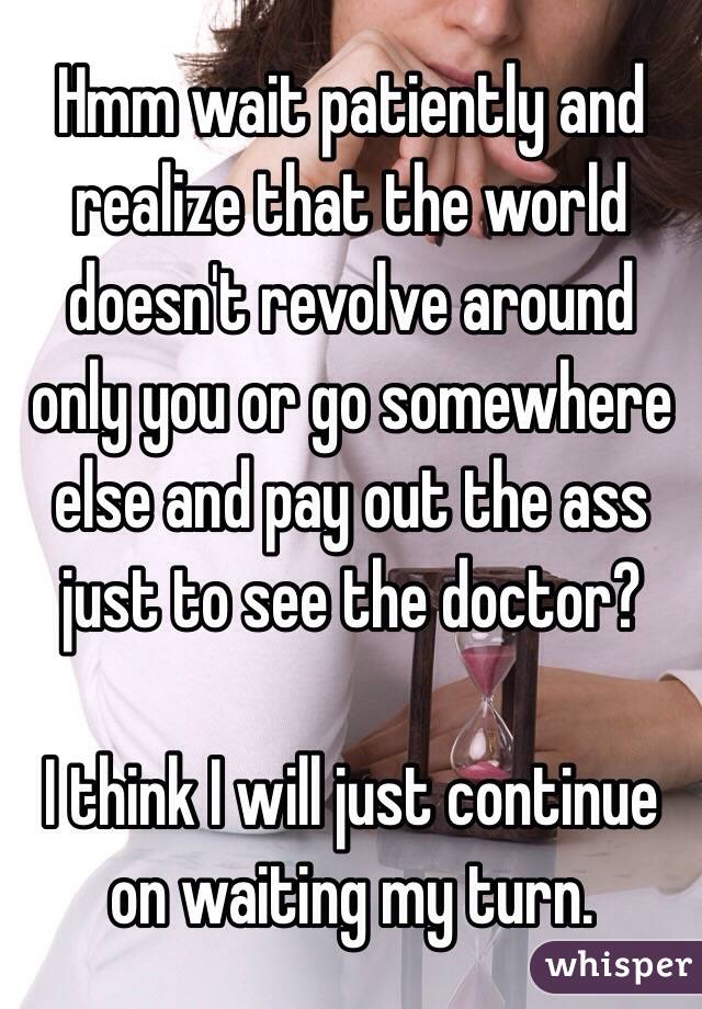Hmm wait patiently and realize that the world doesn't revolve around only you or go somewhere else and pay out the ass just to see the doctor? 

I think I will just continue on waiting my turn.
