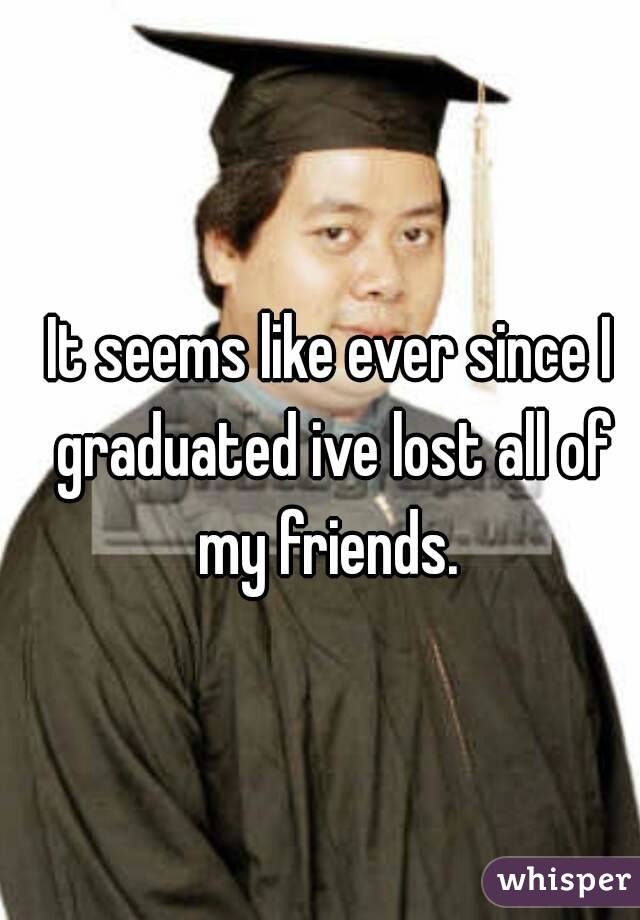 It seems like ever since I graduated ive lost all of my friends. 