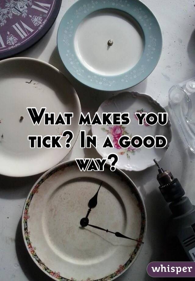 What makes you tick? In a good way? 