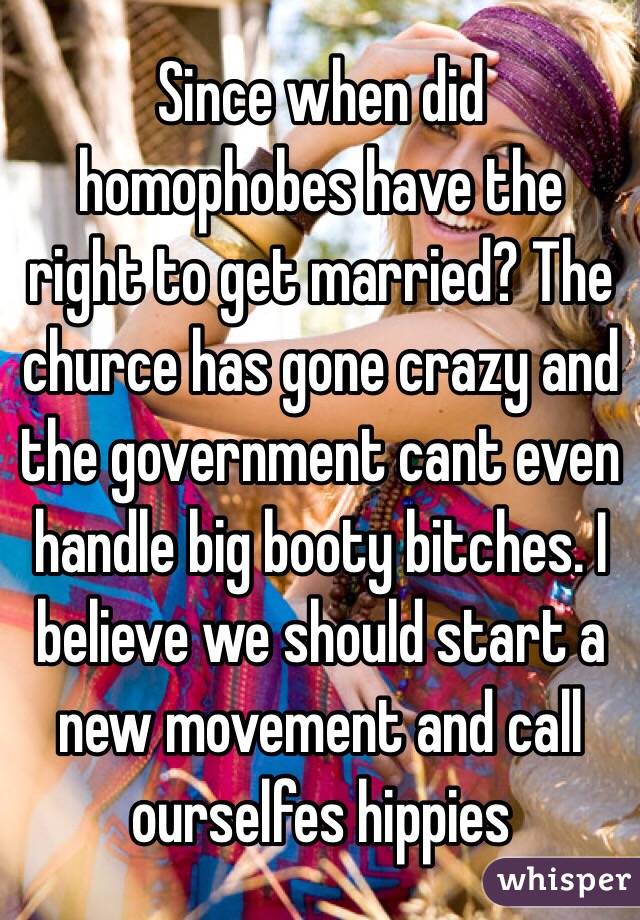 Since when did homophobes have the right to get married? The churce has gone crazy and the government cant even handle big booty bitches. I believe we should start a new movement and call ourselfes hippies