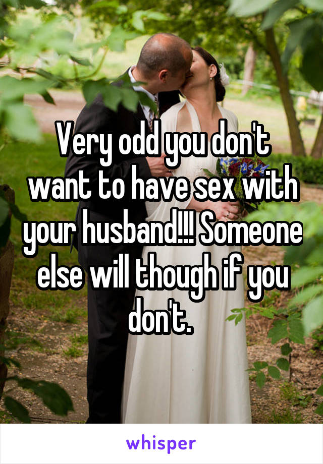 Very odd you don't want to have sex with your husband!!! Someone else will though if you don't. 