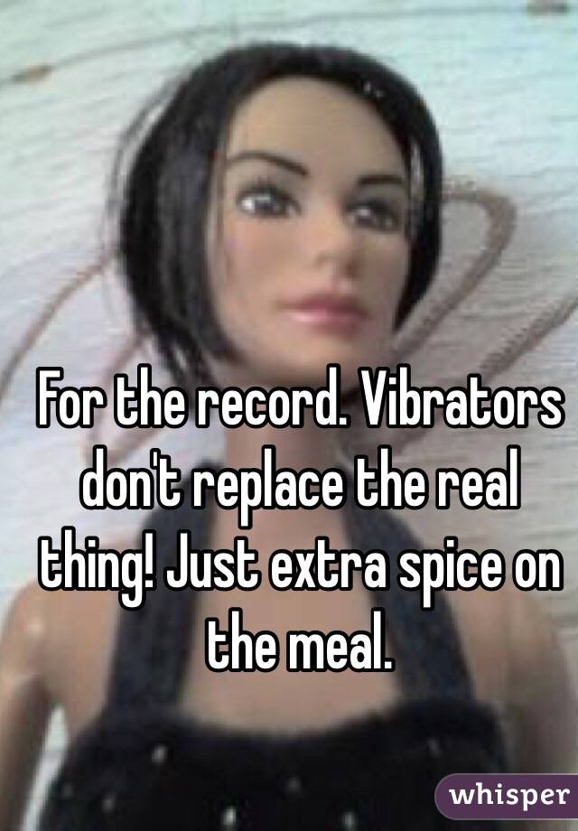 For the record. Vibrators don't replace the real thing! Just extra spice on the meal. 