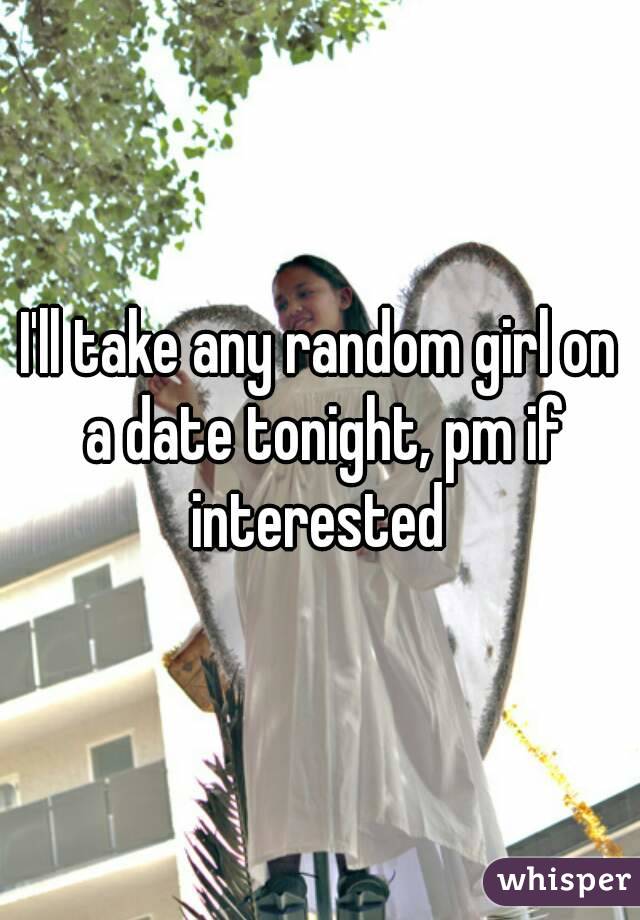 I'll take any random girl on a date tonight, pm if interested 